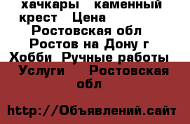 хачкары ..каменный крест › Цена ­ 800 000 - Ростовская обл., Ростов-на-Дону г. Хобби. Ручные работы » Услуги   . Ростовская обл.